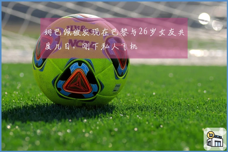 姆巴佩被发现在巴黎与26岁女友共度几日，刚下私人飞机