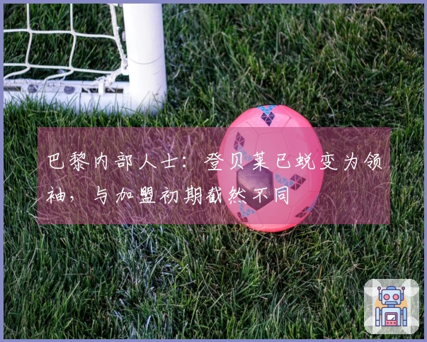 巴黎内部人士：登贝莱已蜕变为领袖，与加盟初期截然不同