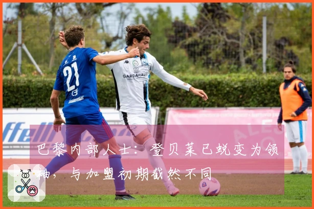 巴黎内部人士：登贝莱已蜕变为领袖，与加盟初期截然不同