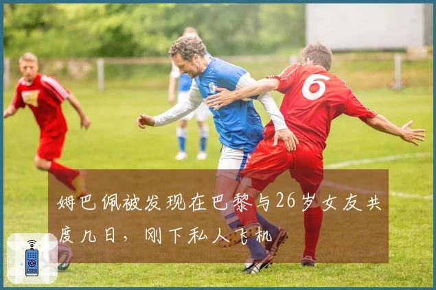 姆巴佩被发现在巴黎与26岁女友共度几日，刚下私人飞机