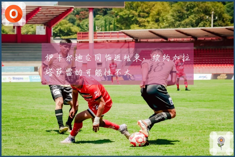 伊卡尔迪合同临近结束，续约加拉塔萨雷的可能性不大