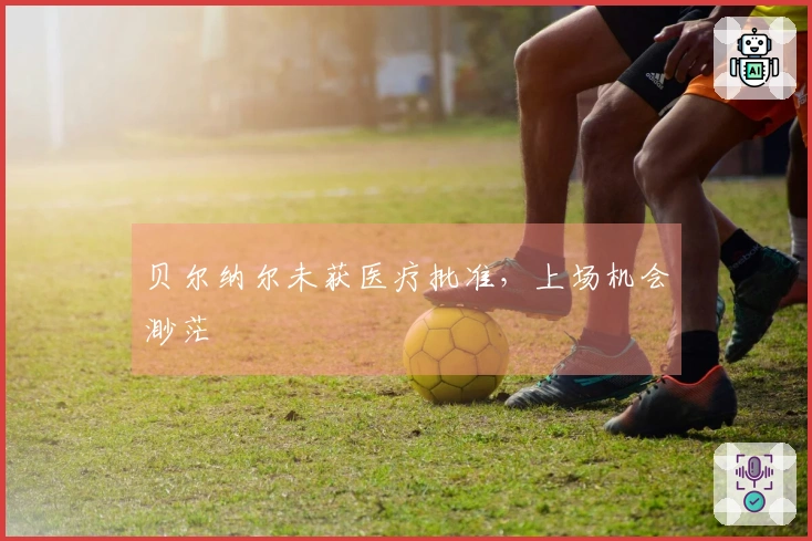 贝尔纳尔未获医疗批准，上场机会渺茫