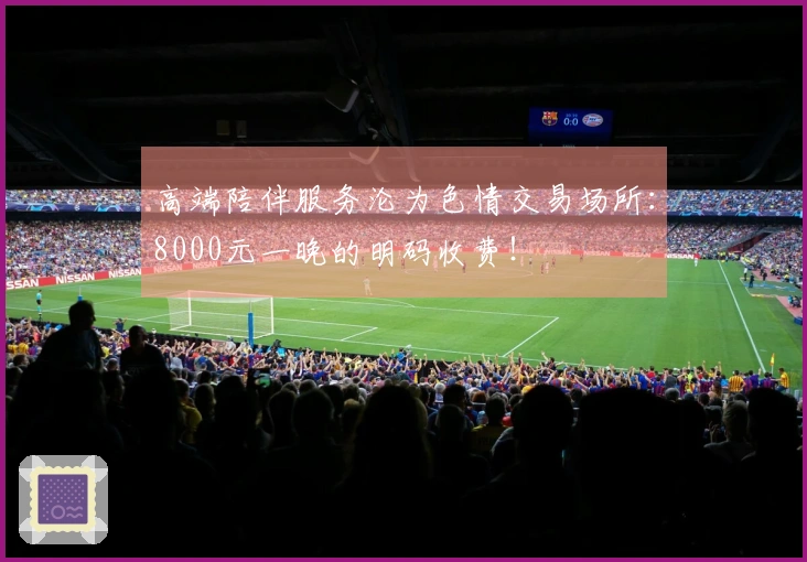 高端陪伴服务沦为色情交易场所：8000元一晚的明码收费！
