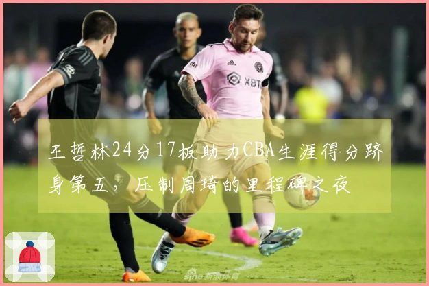 王哲林24分17板助力CBA生涯得分跻身第五，压制周琦的里程碑之夜