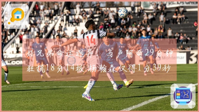 好兄弟命运迥异！马卢阿奇29分钟狂揽18分14板 杨瀚森仅得1分39秒