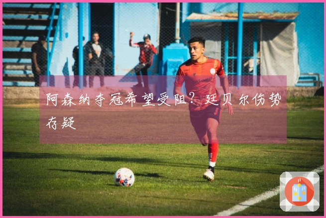 阿森纳夺冠希望受阻？廷贝尔伤势存疑