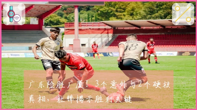 广东险胜广厦！3个意外与2个硬核真相，杜锋揭示胜利关键