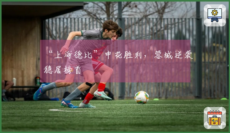 “上海德比”申花胜利，蓉城逆袭稳居榜首