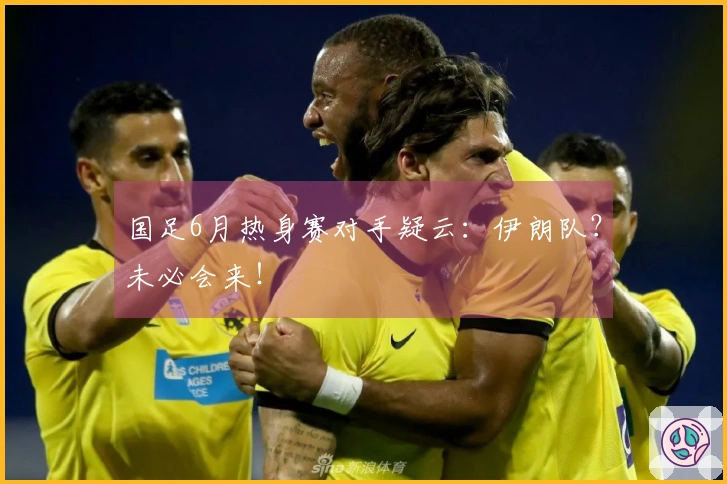 国足6月热身赛对手疑云：伊朗队？未必会来！