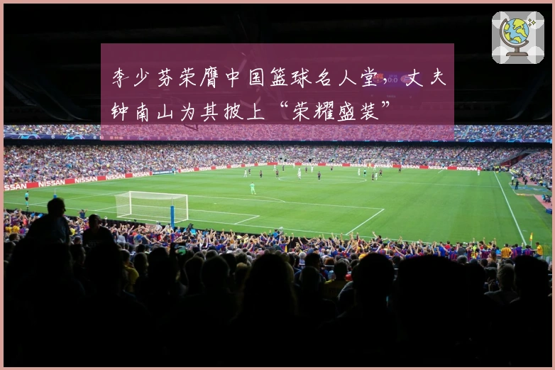 李少芬荣膺中国篮球名人堂，丈夫钟南山为其披上“荣耀盛装”