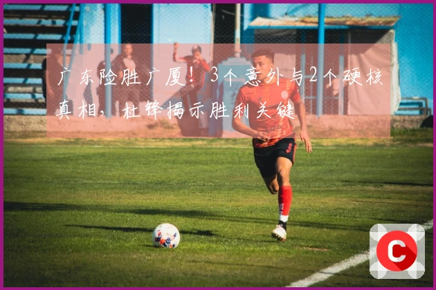 广东险胜广厦！3个意外与2个硬核真相，杜锋揭示胜利关键