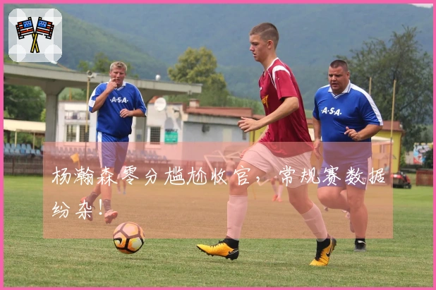 杨瀚森零分尴尬收官，常规赛数据纷杂！