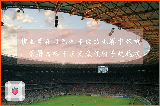 穆里奇在与巴列卡诺的比赛中双响，荣膺马略卡历史最佳射手超越埃托奥