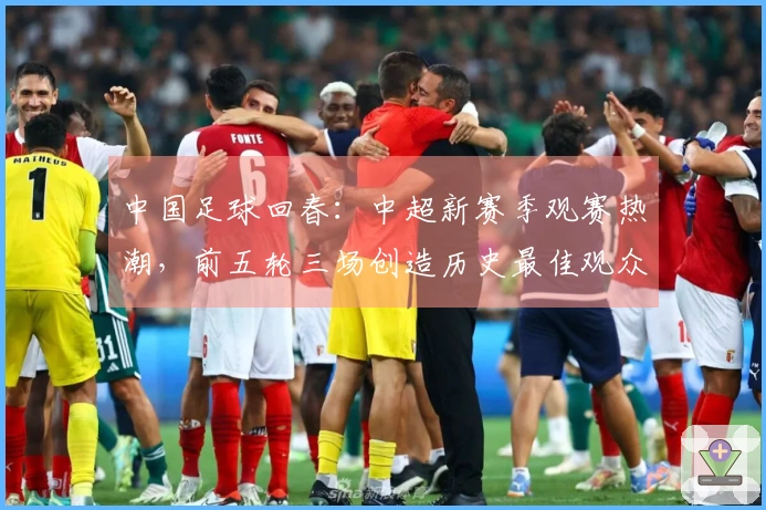 中国足球回春：中超新赛季观赛热潮，前五轮三场创造历史最佳观众记录