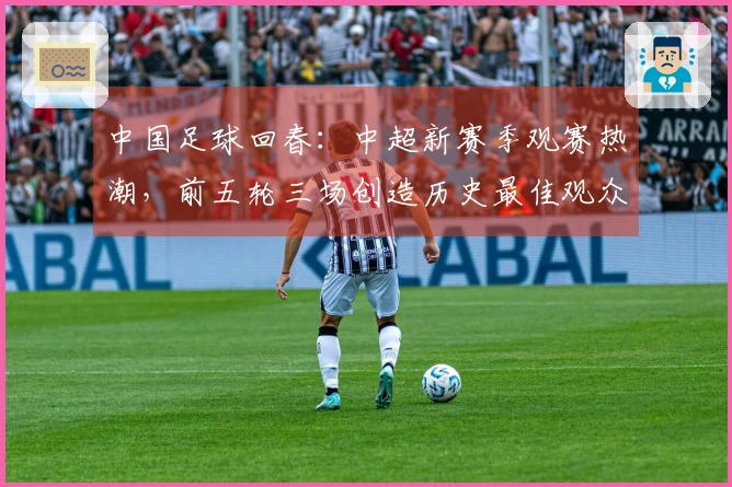 中国足球回春：中超新赛季观赛热潮，前五轮三场创造历史最佳观众记录