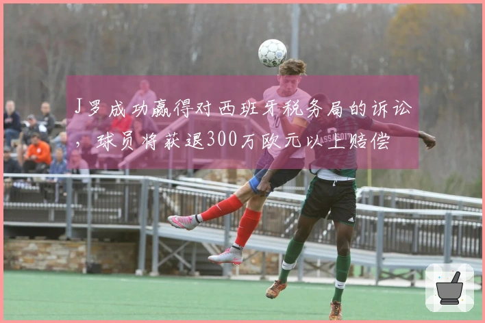 J罗成功赢得对西班牙税务局的诉讼，球员将获退300万欧元以上赔偿
